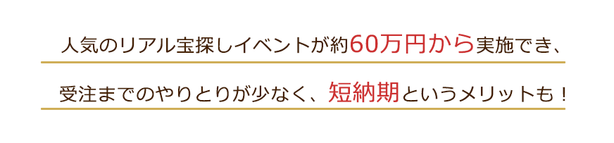 人気のリアル宝探しイベントが50万円から実施でき、受注までのやりとりが少なく、短納期というメリットも！
