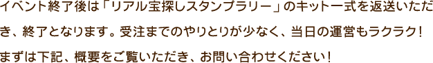 イベント終了後は「リアル宝探しスタンプラリー」のキット一式を返送いただき、終了となります。受注までのやりとりが少なく、当日の運営もラクラク！まずは下記、概要をご覧いただき、お問い合わせください！