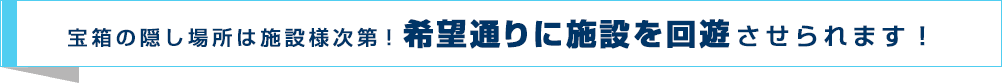 宝箱の隠し場所は施設様次第！希望通りに施設を回遊させられます！